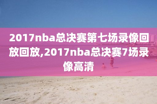 2017nba总决赛第七场录像回放回放,2017nba总决赛7场录像高清