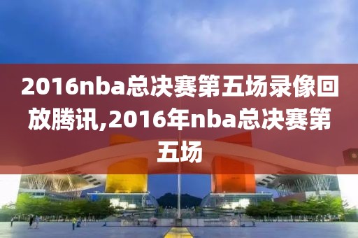 2016nba总决赛第五场录像回放腾讯,2016年nba总决赛第五场