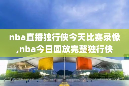 nba直播独行侠今天比赛录像,nba今日回放完整独行侠