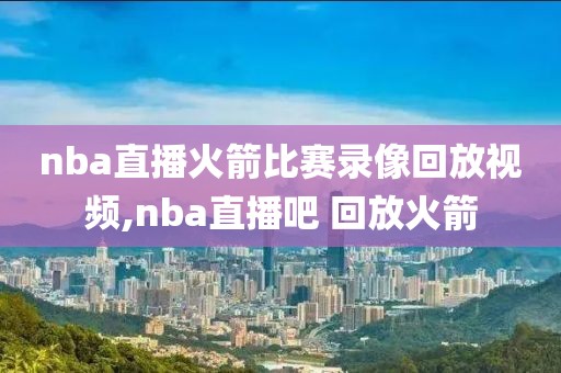 nba直播火箭比赛录像回放视频,nba直播吧 回放火箭
