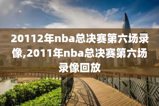 20112年nba总决赛第六场录像,2011年nba总决赛第六场录像回放