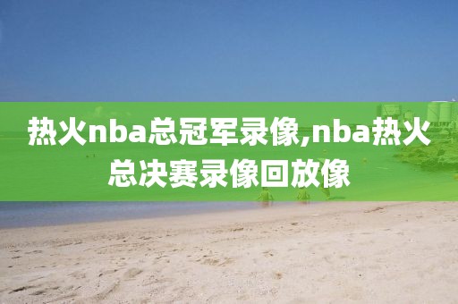 热火nba总冠军录像,nba热火总决赛录像回放像