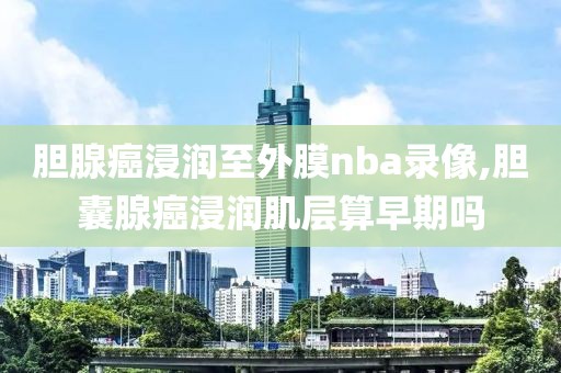 胆腺癌浸润至外膜nba录像,胆囊腺癌浸润肌层算早期吗