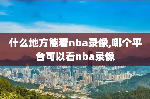 什么地方能看nba录像,哪个平台可以看nba录像