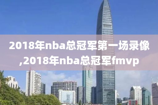 2018年nba总冠军第一场录像,2018年nba总冠军fmvp