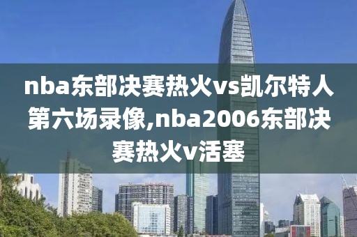 nba东部决赛热火vs凯尔特人第六场录像,nba2006东部决赛热火v活塞