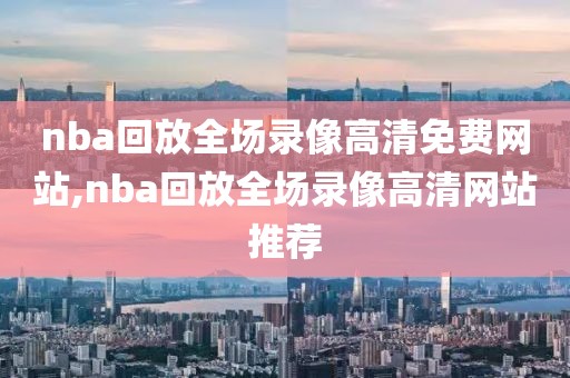 nba回放全场录像高清免费网站,nba回放全场录像高清网站推荐