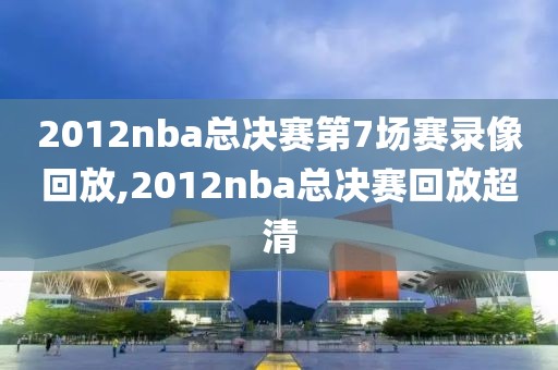 2012nba总决赛第7场赛录像回放,2012nba总决赛回放超清