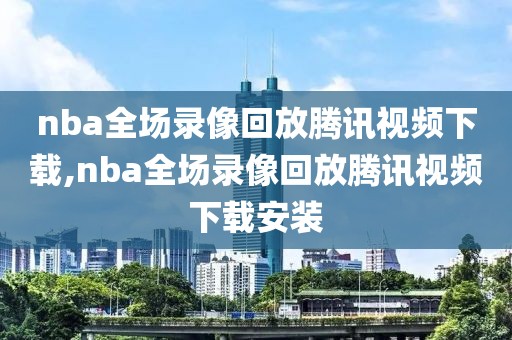 nba全场录像回放腾讯视频下载,nba全场录像回放腾讯视频下载安装