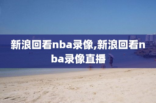 新浪回看nba录像,新浪回看nba录像直播