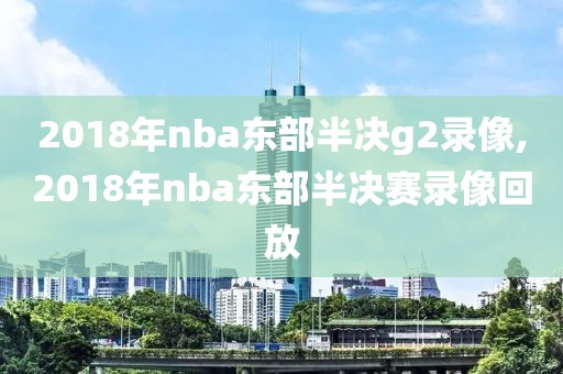 2018年nba东部半决g2录像,2018年nba东部半决赛录像回放