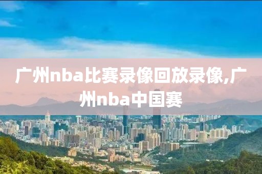 广州nba比赛录像回放录像,广州nba中国赛