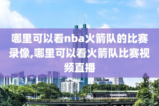 哪里可以看nba火箭队的比赛录像,哪里可以看火箭队比赛视频直播