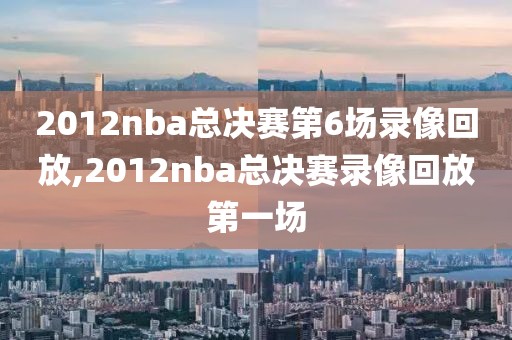 2012nba总决赛第6场录像回放,2012nba总决赛录像回放第一场