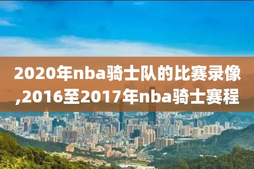 2020年nba骑士队的比赛录像,2016至2017年nba骑士赛程