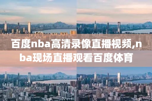 百度nba高清录像直播视频,nba现场直播观看百度体育