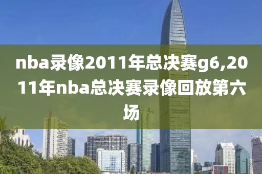 nba录像2011年总决赛g6,2011年nba总决赛录像回放第六场