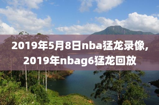 2019年5月8日nba猛龙录像,2019年nbag6猛龙回放