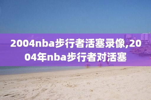 2004nba步行者活塞录像,2004年nba步行者对活塞