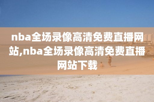 nba全场录像高清免费直播网站,nba全场录像高清免费直播网站下载