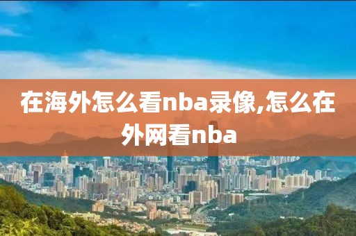 在海外怎么看nba录像,怎么在外网看nba