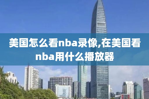 美国怎么看nba录像,在美国看nba用什么播放器
