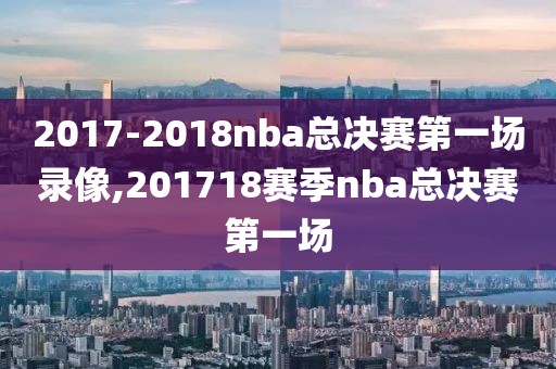 2017-2018nba总决赛第一场录像,201718赛季nba总决赛第一场