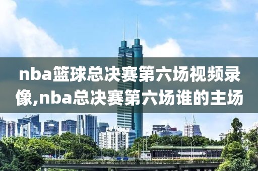 nba篮球总决赛第六场视频录像,nba总决赛第六场谁的主场