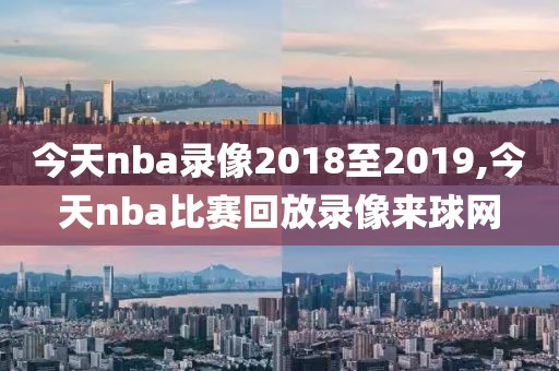 今天nba录像2018至2019,今天nba比赛回放录像来球网