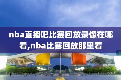nba直播吧比赛回放录像在哪看,nba比赛回放那里看