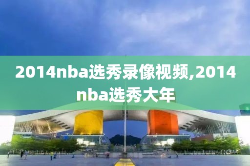 2014nba选秀录像视频,2014nba选秀大年