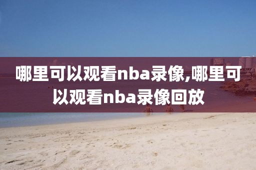 哪里可以观看nba录像,哪里可以观看nba录像回放