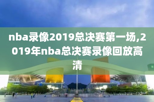nba录像2019总决赛第一场,2019年nba总决赛录像回放高清