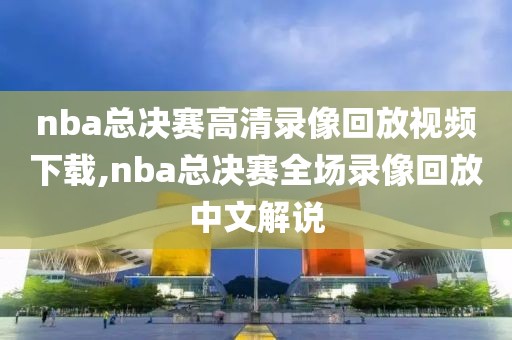 nba总决赛高清录像回放视频下载,nba总决赛全场录像回放中文解说