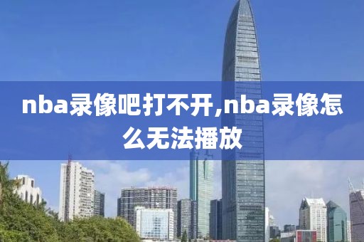 nba录像吧打不开,nba录像怎么无法播放