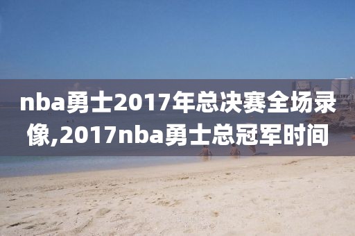 nba勇士2017年总决赛全场录像,2017nba勇士总冠军时间