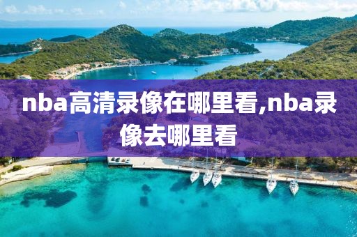nba高清录像在哪里看,nba录像去哪里看
