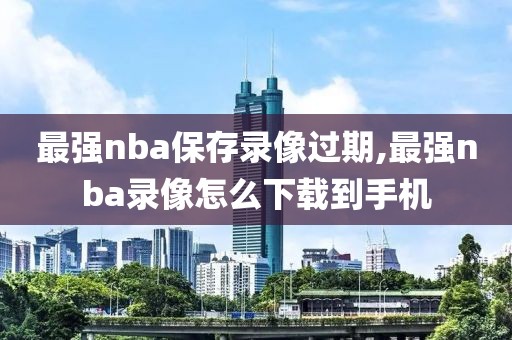 最强nba保存录像过期,最强nba录像怎么下载到手机