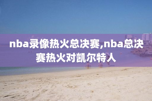 nba录像热火总决赛,nba总决赛热火对凯尔特人