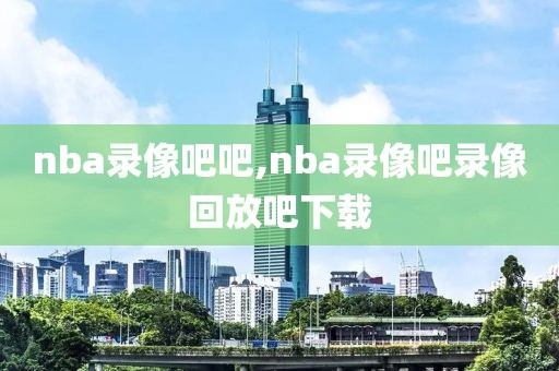 nba录像吧吧,nba录像吧录像回放吧下载