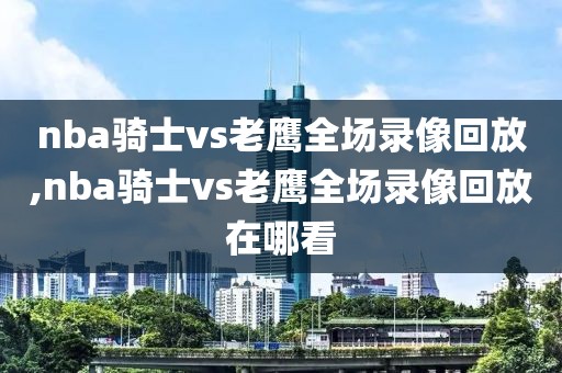 nba骑士vs老鹰全场录像回放,nba骑士vs老鹰全场录像回放在哪看