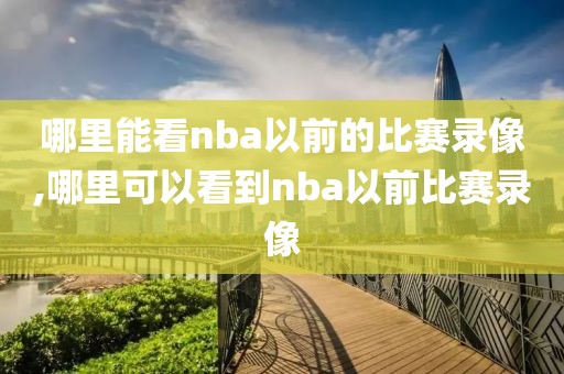 哪里能看nba以前的比赛录像,哪里可以看到nba以前比赛录像