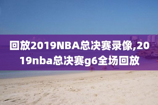 回放2019NBA总决赛录像,2019nba总决赛g6全场回放
