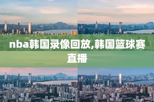 nba韩国录像回放,韩国篮球赛直播