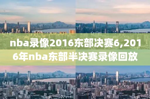 nba录像2016东部决赛6,2016年nba东部半决赛录像回放