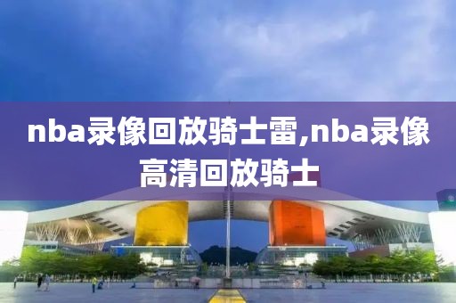 nba录像回放骑士雷,nba录像高清回放骑士