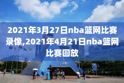 2021年3月27日nba篮网比赛录像,2021年4月21日nba篮网比赛回放