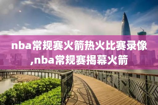 nba常规赛火箭热火比赛录像,nba常规赛揭幕火箭