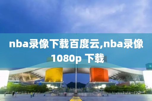 nba录像下载百度云,nba录像 1080p 下载