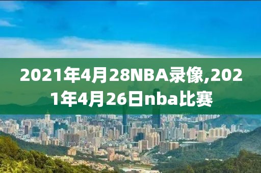 2021年4月28NBA录像,2021年4月26日nba比赛